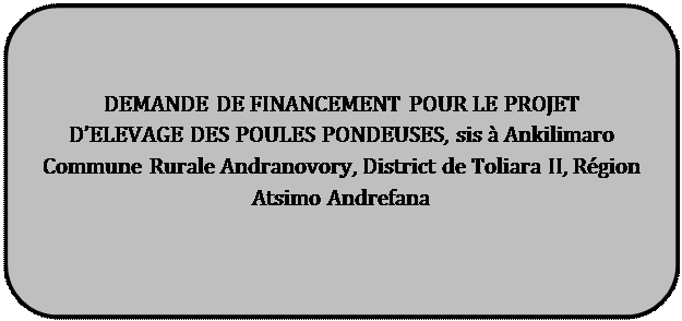 Rectangle à coins arrondis: DEMANDE DE FINANCEMENT POUR LE PROJET 

D’ELEVAGE DES POULES PONDEUSES, sis à Ankilimaro Commune Rurale Andranovory, District de Toliara II, Région Atsimo Andrefana



